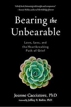 Bearing the Unbearable: Love, Loss, and the Heartbreaking Path of Grief by Dr. Joanne Cacciatore